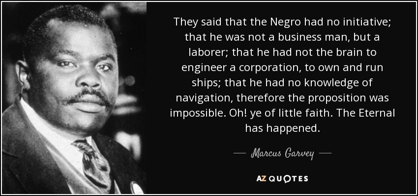 They said that the Negro had no initiative; that he was not a business man, but a laborer; that he had not the brain to engineer a corporation, to own and run ships; that he had no knowledge of navigation, therefore the proposition was impossible. Oh! ye of little faith. The Eternal has happened. - Marcus Garvey