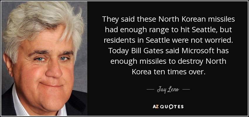They said these North Korean missiles had enough range to hit Seattle, but residents in Seattle were not worried. Today Bill Gates said Microsoft has enough missiles to destroy North Korea ten times over. - Jay Leno