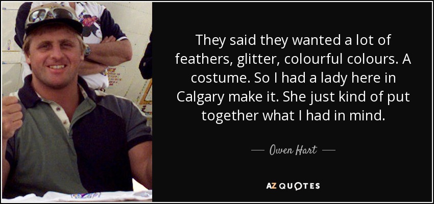 They said they wanted a lot of feathers, glitter, colourful colours. A costume. So I had a lady here in Calgary make it. She just kind of put together what I had in mind. - Owen Hart
