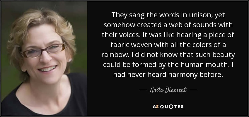 They sang the words in unison, yet somehow created a web of sounds with their voices. It was like hearing a piece of fabric woven with all the colors of a rainbow. I did not know that such beauty could be formed by the human mouth. I had never heard harmony before. - Anita Diament