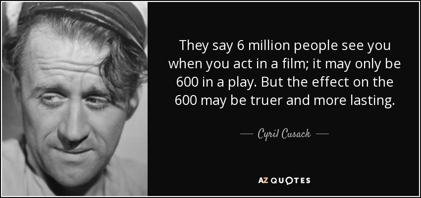 They say 6 million people see you when you act in a film; it may only be 600 in a play. But the effect on the 600 may be truer and more lasting. - Cyril Cusack
