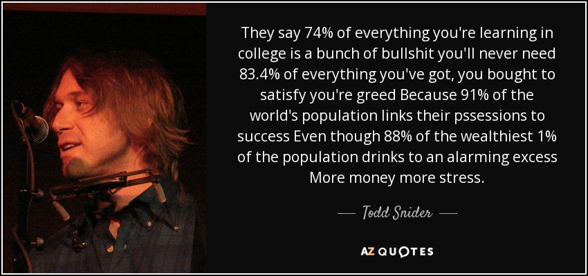 They say 74% of everything you're learning in college is a bunch of bullshit you'll never need 83.4% of everything you've got, you bought to satisfy you're greed Because 91% of the world's population links their pssessions to success Even though 88% of the wealthiest 1% of the population drinks to an alarming excess More money more stress. - Todd Snider