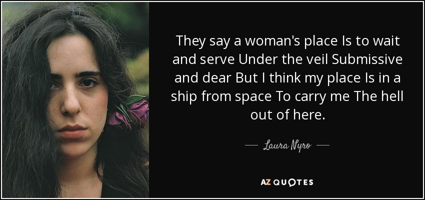 They say a woman's place Is to wait and serve Under the veil Submissive and dear But I think my place Is in a ship from space To carry me The hell out of here. - Laura Nyro