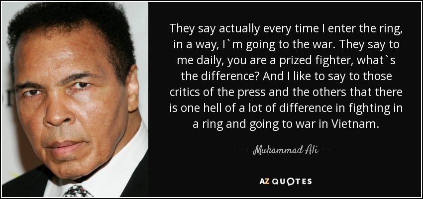 They say actually every time I enter the ring, in a way, I`m going to the war. They say to me daily, you are a prized fighter, what`s the difference? And I like to say to those critics of the press and the others that there is one hell of a lot of difference in fighting in a ring and going to war in Vietnam. - Muhammad Ali