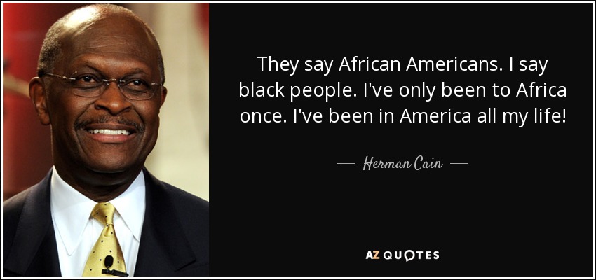 They say African Americans. I say black people. I've only been to Africa once. I've been in America all my life! - Herman Cain