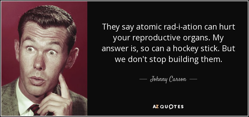 They say atomic rad-i-ation can hurt your reproductive organs. My answer is, so can a hockey stick. But we don't stop building them. - Johnny Carson