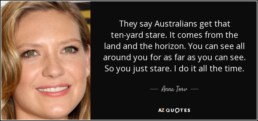 They say Australians get that ten-yard stare. It comes from the land and the horizon. You can see all around you for as far as you can see. So you just stare. I do it all the time. - Anna Torv