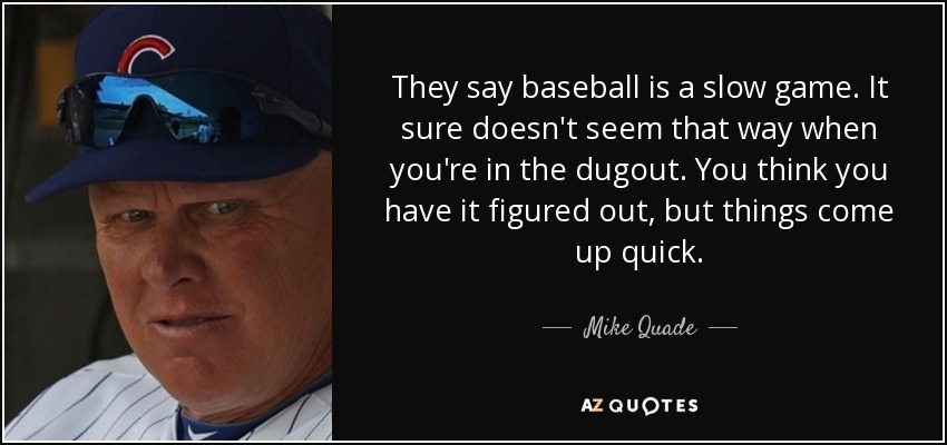 They say baseball is a slow game. It sure doesn't seem that way when you're in the dugout. You think you have it figured out, but things come up quick. - Mike Quade