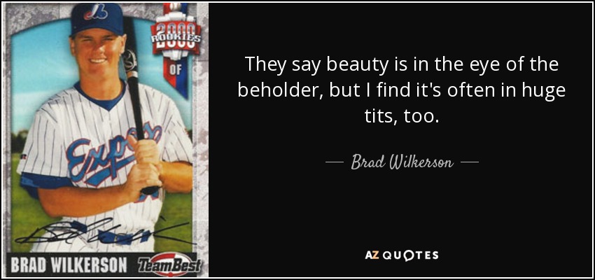 They say beauty is in the eye of the beholder, but I find it's often in huge tits, too. - Brad Wilkerson