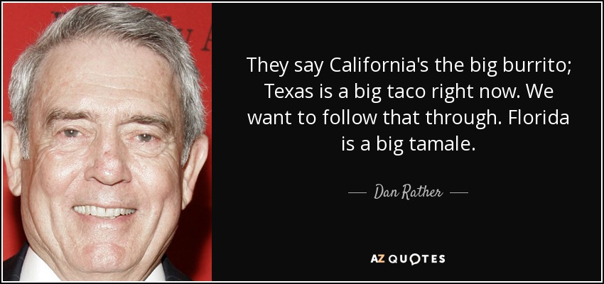 They say California's the big burrito; Texas is a big taco right now. We want to follow that through. Florida is a big tamale. - Dan Rather