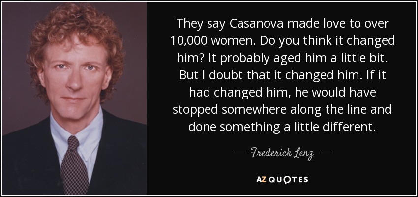 They say Casanova made love to over 10,000 women. Do you think it changed him? It probably aged him a little bit. But I doubt that it changed him. If it had changed him, he would have stopped somewhere along the line and done something a little different. - Frederick Lenz