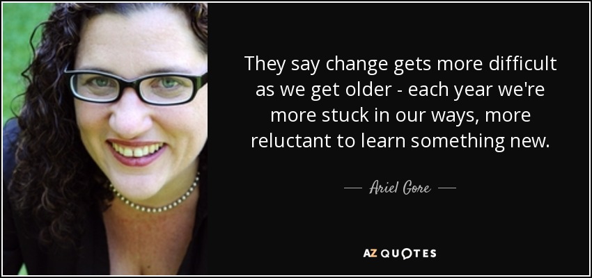 They say change gets more difficult as we get older - each year we're more stuck in our ways, more reluctant to learn something new. - Ariel Gore