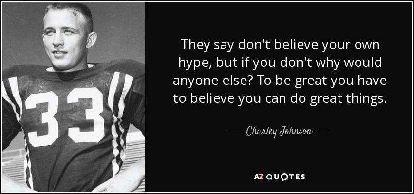 They say don't believe your own hype, but if you don't why would anyone else? To be great you have to believe you can do great things. - Charley Johnson