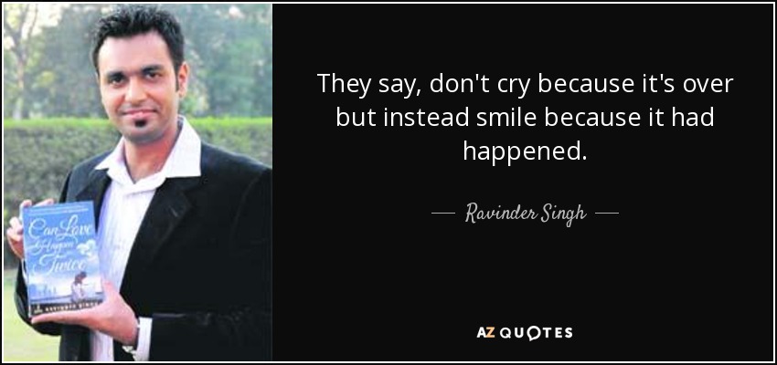 They say, don't cry because it's over but instead smile because it had happened. - Ravinder Singh