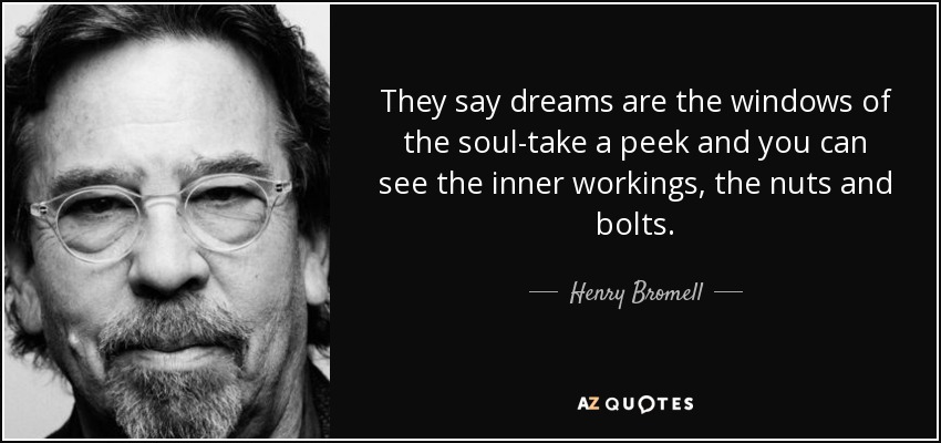 They say dreams are the windows of the soul-take a peek and you can see the inner workings, the nuts and bolts. - Henry Bromell