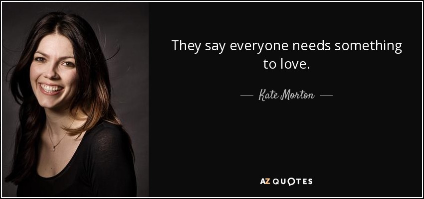 They say everyone needs something to love. - Kate Morton