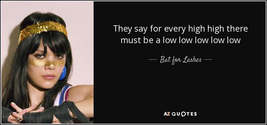 They say for every high high there must be a low low low low low - Bat for Lashes