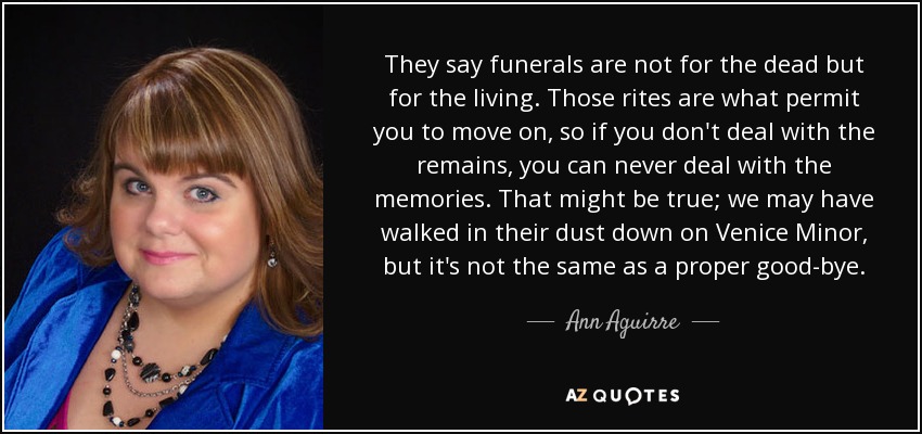 They say funerals are not for the dead but for the living. Those rites are what permit you to move on, so if you don't deal with the remains, you can never deal with the memories. That might be true; we may have walked in their dust down on Venice Minor, but it's not the same as a proper good-bye. - Ann Aguirre