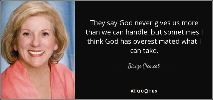 They say God never gives us more than we can handle, but sometimes I think God has overestimated what I can take. - Blaize Clement