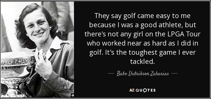 They say golf came easy to me because I was a good athlete, but there's not any girl on the LPGA Tour who worked near as hard as I did in golf. It's the toughest game I ever tackled. - Babe Didrikson Zaharias