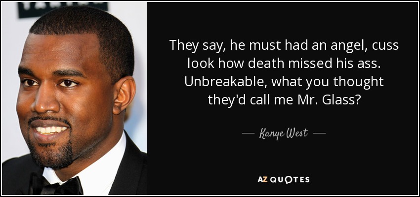 They say, he must had an angel, cuss look how death missed his ass. Unbreakable, what you thought they'd call me Mr. Glass? - Kanye West