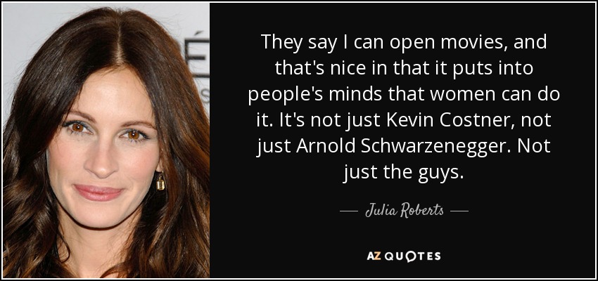 They say I can open movies, and that's nice in that it puts into people's minds that women can do it. It's not just Kevin Costner, not just Arnold Schwarzenegger. Not just the guys. - Julia Roberts
