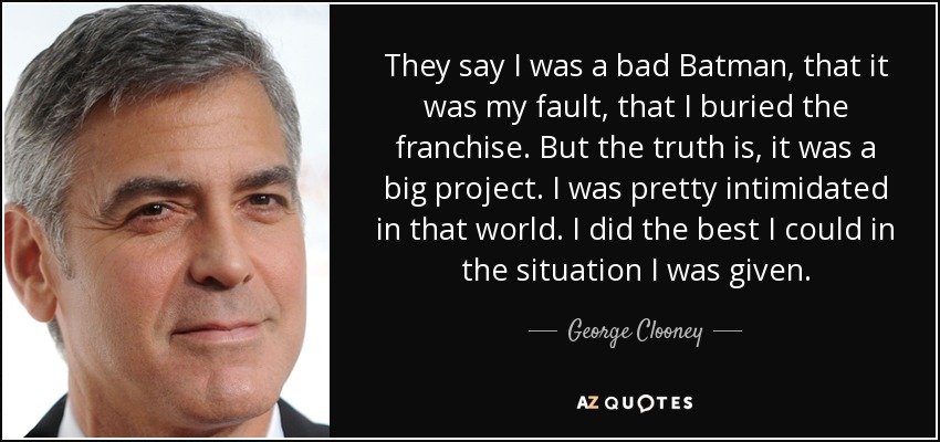 They say I was a bad Batman, that it was my fault, that I buried the franchise. But the truth is, it was a big project. I was pretty intimidated in that world. I did the best I could in the situation I was given. - George Clooney