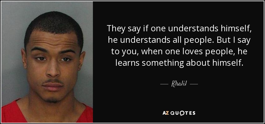 They say if one understands himself, he understands all people. But I say to you, when one loves people, he learns something about himself. - Khalil