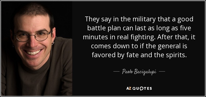 They say in the military that a good battle plan can last as long as five minutes in real fighting. After that, it comes down to if the general is favored by fate and the spirits. - Paolo Bacigalupi