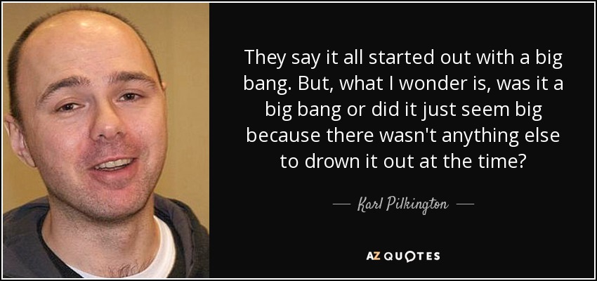 They say it all started out with a big bang. But, what I wonder is, was it a big bang or did it just seem big because there wasn't anything else to drown it out at the time? - Karl Pilkington