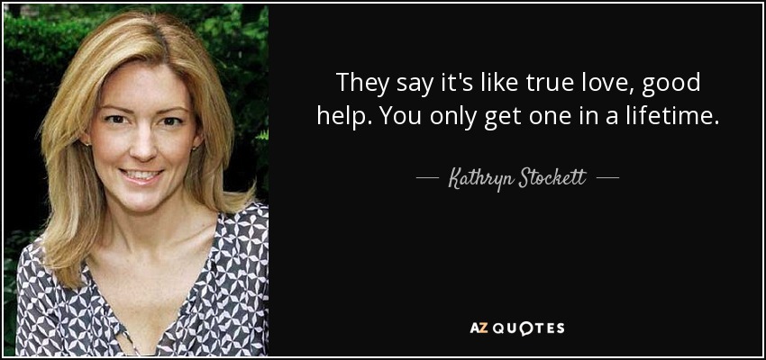 They say it's like true love, good help. You only get one in a lifetime. - Kathryn Stockett