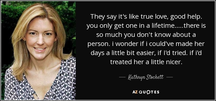 They say it's like true love, good help. you only get one in a lifetime.....there is so much you don't know about a person. i wonder if i could've made her days a little bit easier, if I'd tried. if i'd treated her a little nicer. - Kathryn Stockett