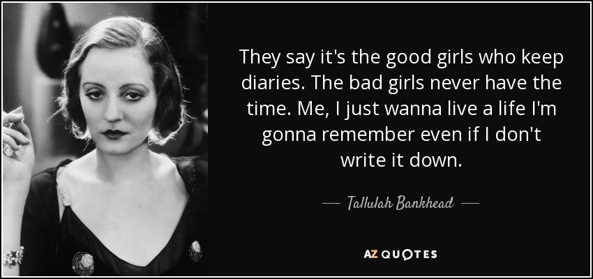 They say it's the good girls who keep diaries. The bad girls never have the time. Me, I just wanna live a life I'm gonna remember even if I don't write it down. - Tallulah Bankhead