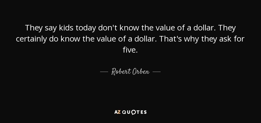 They say kids today don't know the value of a dollar. They certainly do know the value of a dollar. That's why they ask for five. - Robert Orben