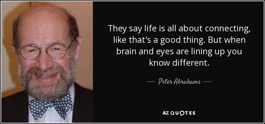 They say life is all about connecting, like that's a good thing. But when brain and eyes are lining up you know different. - Peter Abrahams