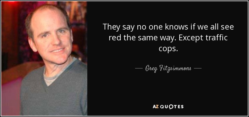 They say no one knows if we all see red the same way. Except traffic cops. - Greg Fitzsimmons