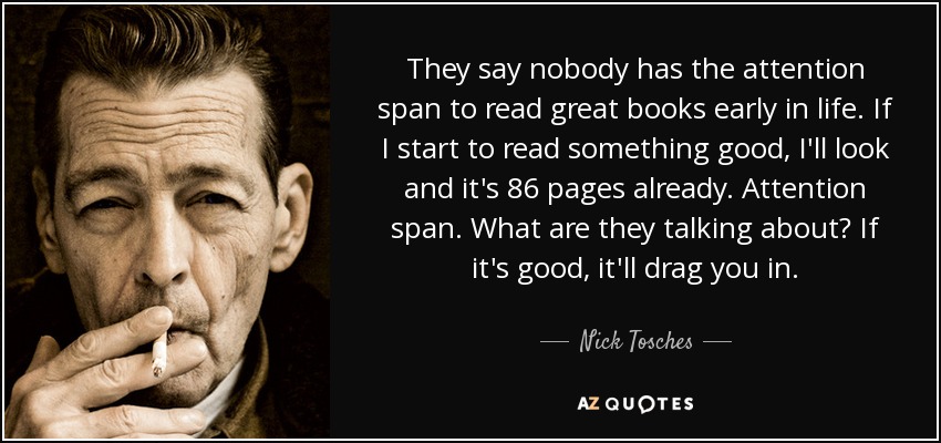 They say nobody has the attention span to read great books early in life. If I start to read something good, I'll look and it's 86 pages already. Attention span. What are they talking about? If it's good, it'll drag you in. - Nick Tosches