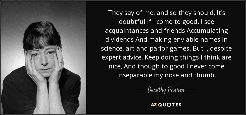 They say of me, and so they should, It's doubtful if I come to good. I see acquaintances and friends Accumulating dividends And making enviable names In science, art and parlor games. But I, despite expert advice, Keep doing things I think are nice, And though to good I never come Inseparable my nose and thumb. - Dorothy Parker