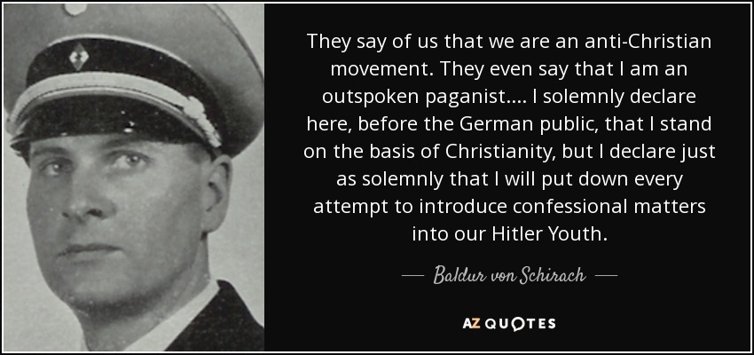 They say of us that we are an anti-Christian movement. They even say that I am an outspoken paganist.... I solemnly declare here, before the German public, that I stand on the basis of Christianity, but I declare just as solemnly that I will put down every attempt to introduce confessional matters into our Hitler Youth. - Baldur von Schirach
