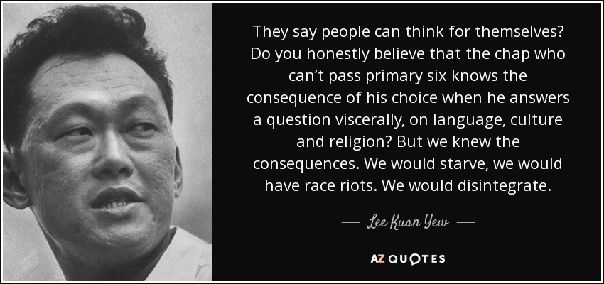 They say people can think for themselves? Do you honestly believe that the chap who can’t pass primary six knows the consequence of his choice when he answers a question viscerally, on language, culture and religion? But we knew the consequences. We would starve, we would have race riots. We would disintegrate. - Lee Kuan Yew
