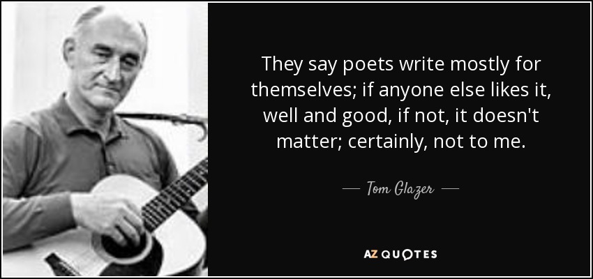 They say poets write mostly for themselves; if anyone else likes it, well and good, if not, it doesn't matter; certainly, not to me. - Tom Glazer