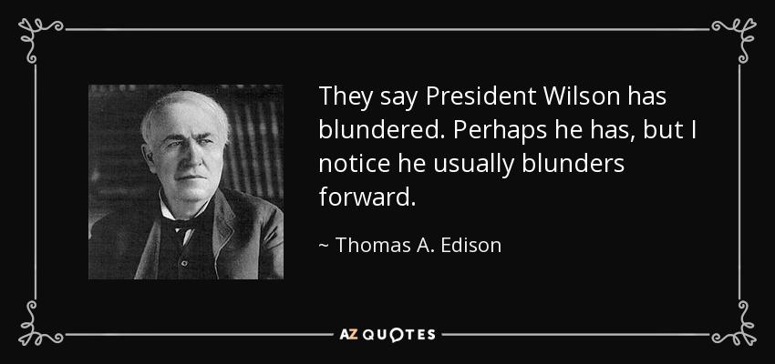 They say President Wilson has blundered. Perhaps he has, but I notice he usually blunders forward. - Thomas A. Edison