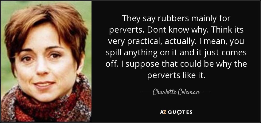 They say rubbers mainly for perverts. Dont know why. Think its very practical, actually. I mean, you spill anything on it and it just comes off. I suppose that could be why the perverts like it. - Charlotte Coleman