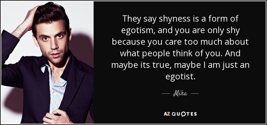 They say shyness is a form of egotism, and you are only shy because you care too much about what people think of you. And maybe its true, maybe I am just an egotist. - Mika