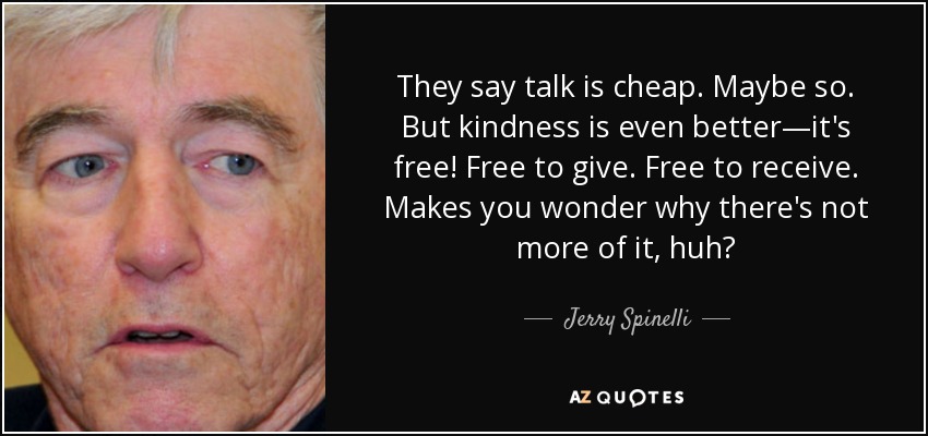 They say talk is cheap. Maybe so. But kindness is even better—it's free! Free to give. Free to receive. Makes you wonder why there's not more of it, huh? - Jerry Spinelli