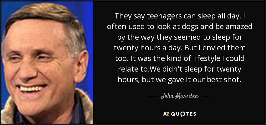 They say teenagers can sleep all day. I often used to look at dogs and be amazed by the way they seemed to sleep for twenty hours a day. But I envied them too. It was the kind of lifestyle I could relate to.We didn't sleep for twenty hours, but we gave it our best shot. - John Marsden