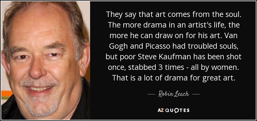 They say that art comes from the soul. The more drama in an artist's life, the more he can draw on for his art. Van Gogh and Picasso had troubled souls, but poor Steve Kaufman has been shot once, stabbed 3 times - all by women. That is a lot of drama for great art. - Robin Leach