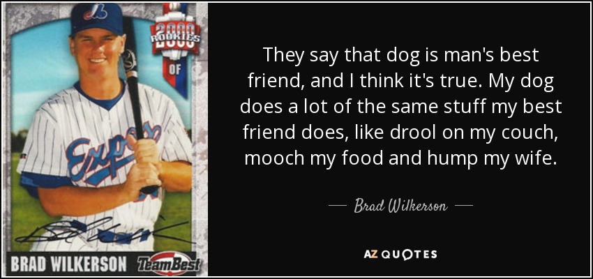 They say that dog is man's best friend, and I think it's true. My dog does a lot of the same stuff my best friend does, like drool on my couch, mooch my food and hump my wife. - Brad Wilkerson