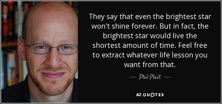 They say that even the brightest star won't shine forever. But in fact, the brightest star would live the shortest amount of time. Feel free to extract whatever life lesson you want from that. - Phil Plait