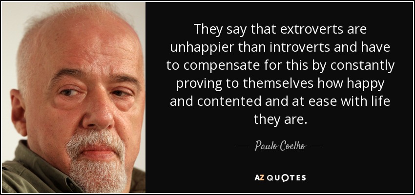 They say that extroverts are unhappier than introverts and have to compensate for this by constantly proving to themselves how happy and contented and at ease with life they are. - Paulo Coelho